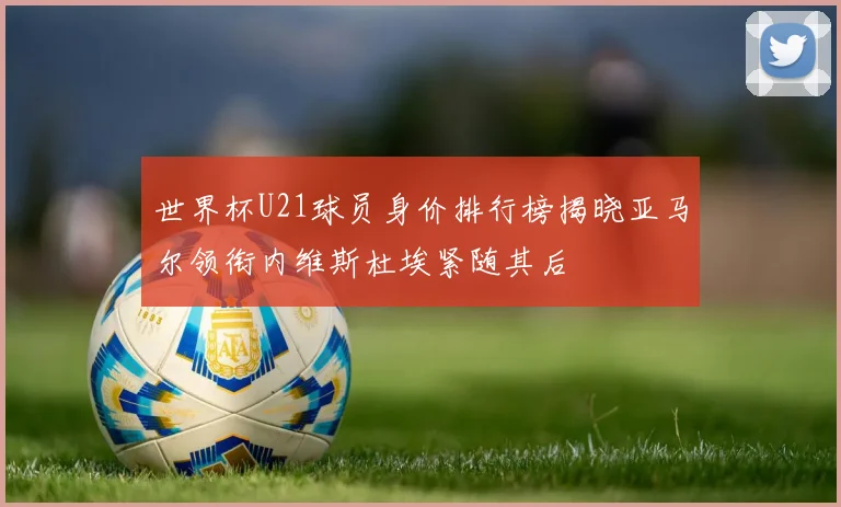 世界杯U21球员身价排行榜揭晓亚马尔领衔内维斯杜埃紧随其后
