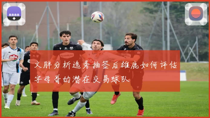 文胖分析选秀抽签后雄鹿如何评估字母哥的潜在交易球队