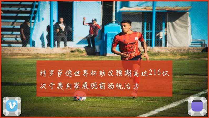 特罗萨德世界杯助攻预期高达216仅次于奥利塞展现前场统治力