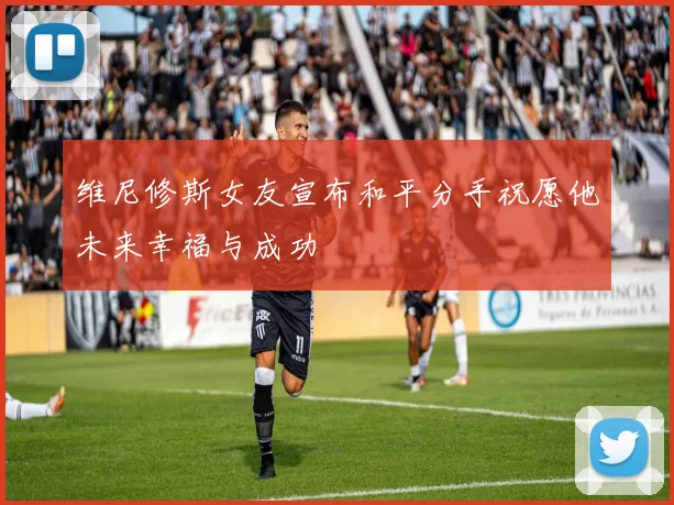 维尼修斯女友宣布和平分手祝愿他未来幸福与成功