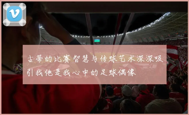 古蒂的比赛智慧与传球艺术深深吸引我他是我心中的足球偶像