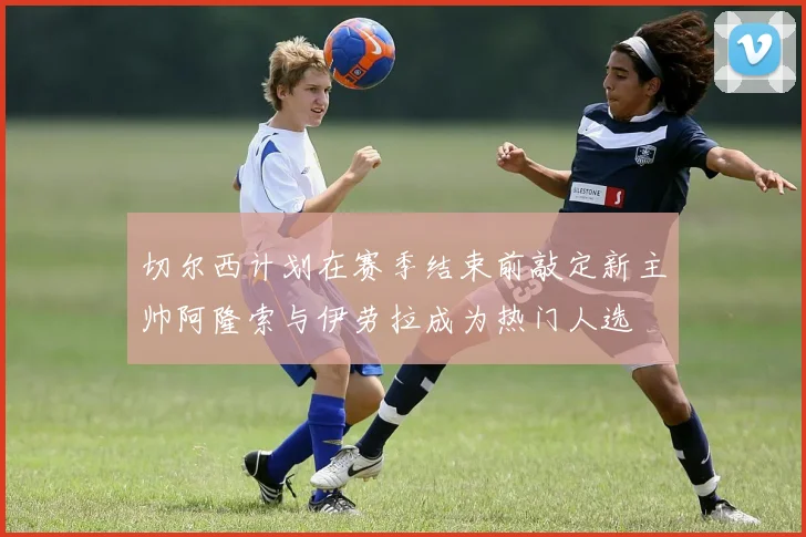 切尔西计划在赛季结束前敲定新主帅阿隆索与伊劳拉成为热门人选