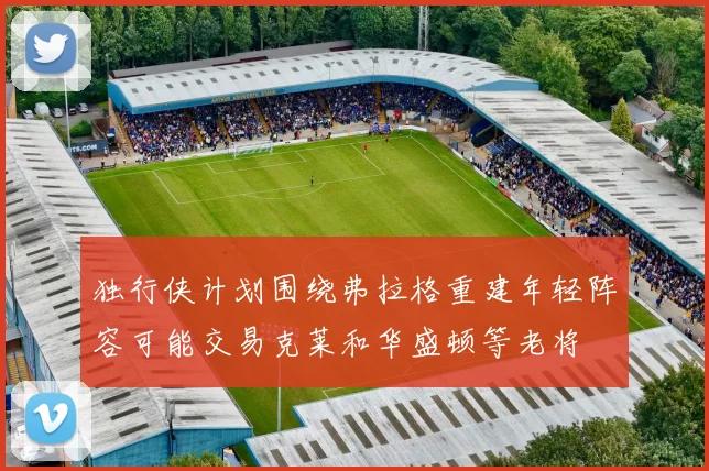 独行侠计划围绕弗拉格重建年轻阵容可能交易克莱和华盛顿等老将