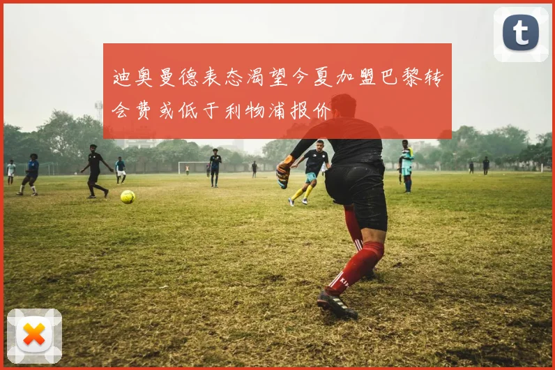 迪奥曼德表态渴望今夏加盟巴黎转会费或低于利物浦报价