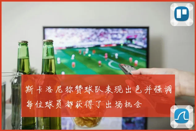 斯卡洛尼称赞球队表现出色并强调每位球员都获得了出场机会