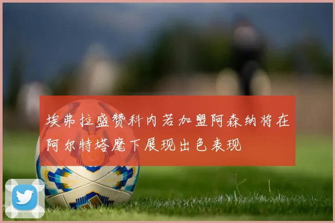 埃弗拉盛赞科内若加盟阿森纳将在阿尔特塔麾下展现出色表现
