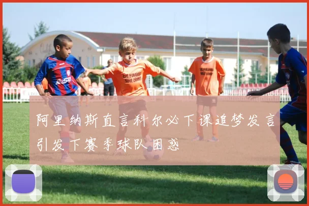 阿里纳斯直言科尔必下课追梦发言引发下赛季球队困惑