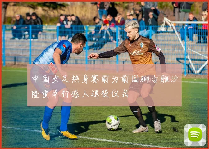 中国女足热身赛前为前国脚古雅沙隆重举行感人退役仪式