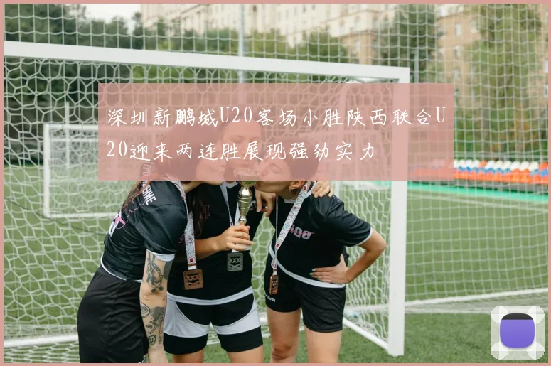 深圳新鹏城U20客场小胜陕西联合U20迎来两连胜展现强劲实力