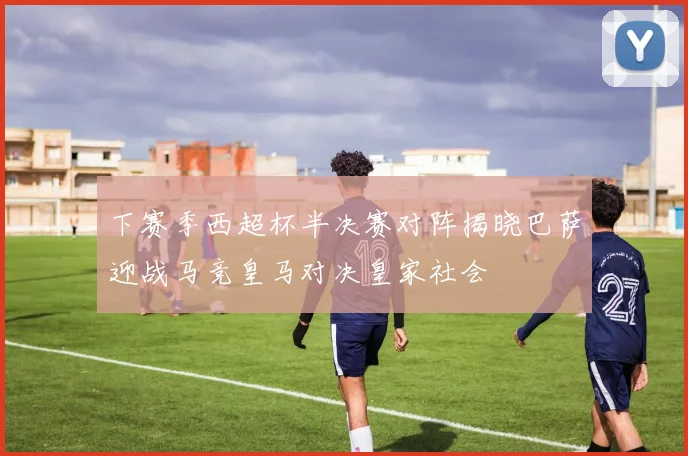 下赛季西超杯半决赛对阵揭晓巴萨迎战马竞皇马对决皇家社会
